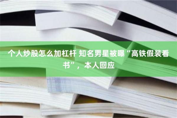 个人炒股怎么加杠杆 知名男星被曝“高铁假装看书”，本人回应