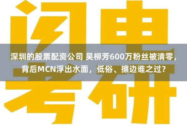 深圳的股票配资公司 吴柳芳600万粉丝被清零，背后MCN浮出水面，低俗、擦边谁之过？