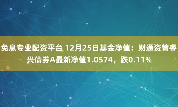 免息专业配资平台 12月25日基金净值：财通资管睿兴债券A最新净值1.0574，跌0.11%