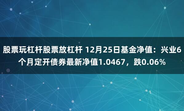 股票玩杠杆股票放杠杆 12月25日基金净值：兴业6个月定开债券最新净值1.0467，跌0.06%