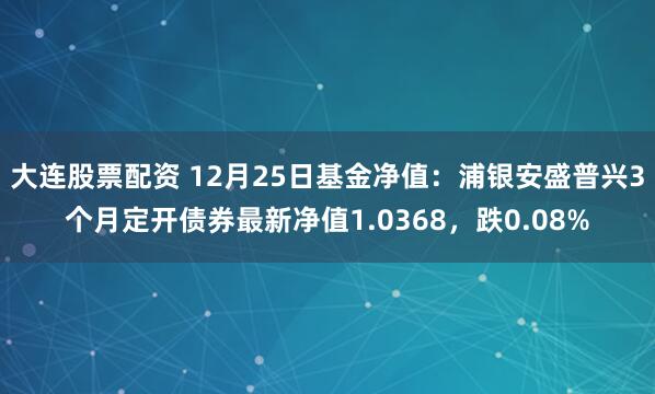 大连股票配资 12月25日基金净值：浦银安盛普兴3个月定开债券最新净值1.0368，跌0.08%