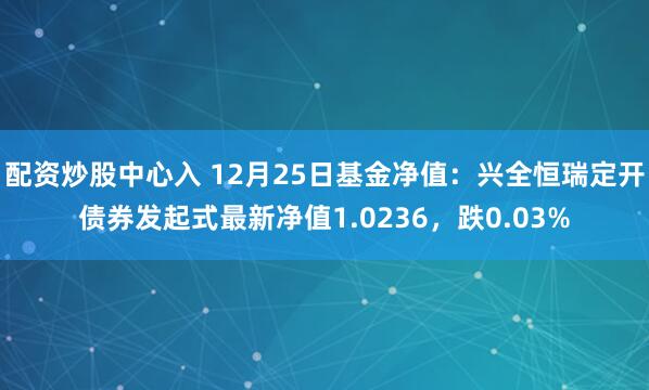 配资炒股中心入 12月25日基金净值：兴全恒瑞定开债券发起式最新净值1.0236，跌0.03%