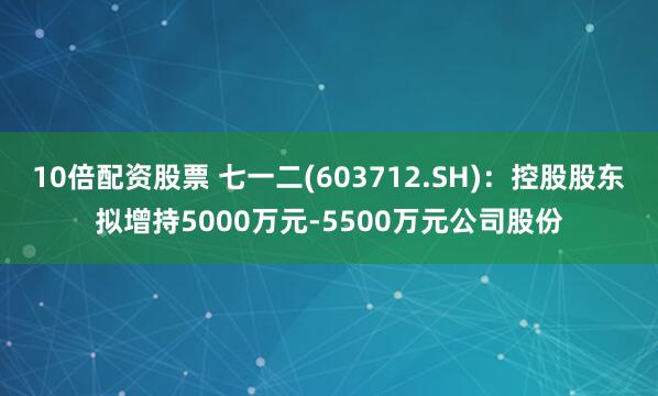 10倍配资股票 七一二(603712.SH)：控股股东拟增持5000万元-5500万元公司股份