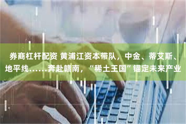 券商杠杆配资 黄浦江资本带队，中金、蒂艾斯、地平线……奔赴赣南，“稀土王国”锚定未来产业