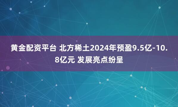 黄金配资平台 北方稀土2024年预盈9.5亿-10.8亿元 发展亮点纷呈