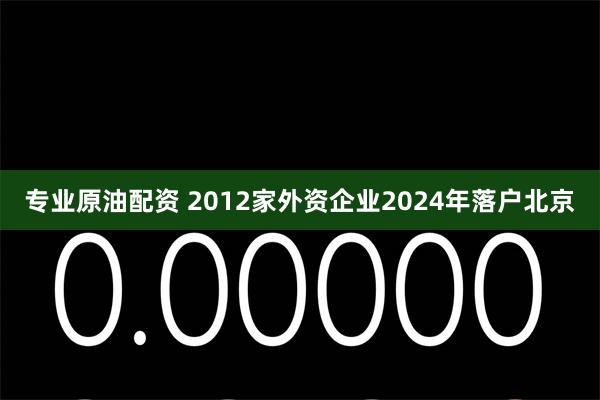 专业原油配资 2012家外资企业2024年落户北京