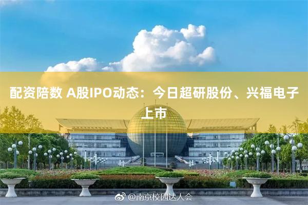 配资陪数 A股IPO动态：今日超研股份、兴福电子上市