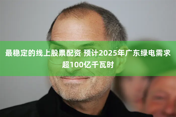 最稳定的线上股票配资 预计2025年广东绿电需求超100亿千瓦时